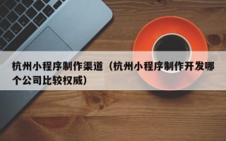 桂阳杭州小程序制作渠道（杭州小程序制作开发哪个公司比较权威）